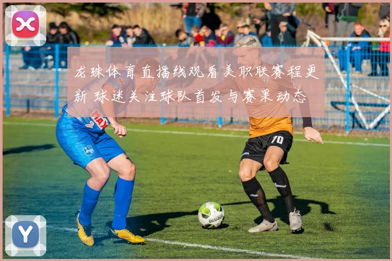 龙珠体育直播线观看美职联赛程更新 球迷关注球队首发与赛果动态
