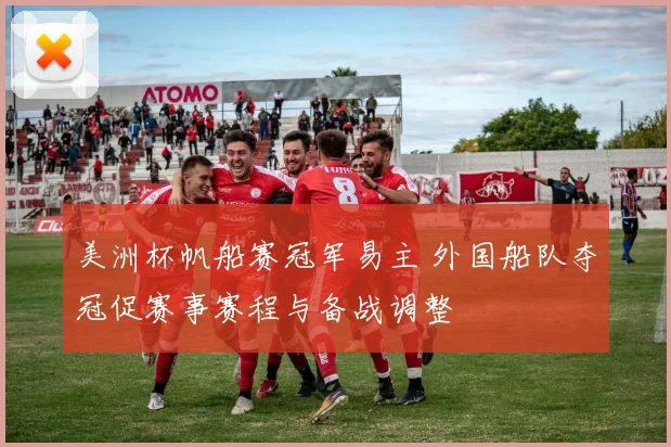 美洲杯帆船赛冠军易主 外国船队夺冠促赛事赛程与备战调整