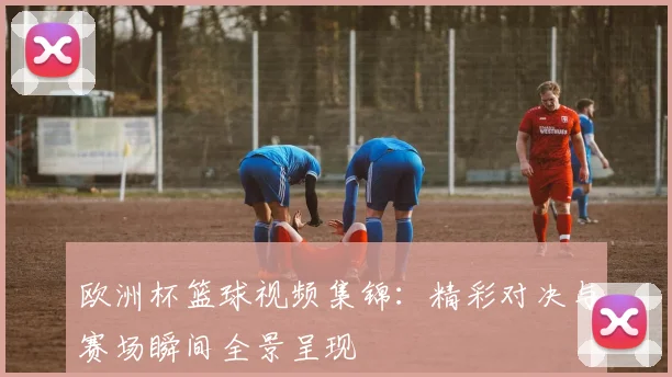 欧洲杯篮球视频集锦:精彩对决与赛场瞬间全景呈现