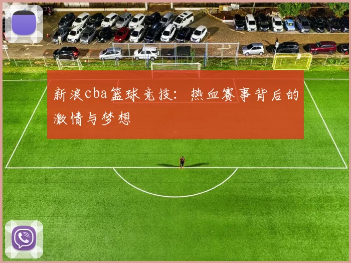 新浪cba篮球竞技:热血赛事背后的激情与梦想