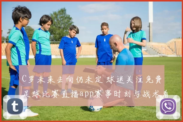 C罗未来去向仍未定 球迷关注免费足球比赛直播app赛事时刻与战术看点