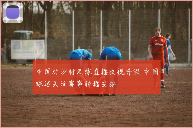 中国对沙特足球直播收视升温 中国球迷关注赛事转播安排
