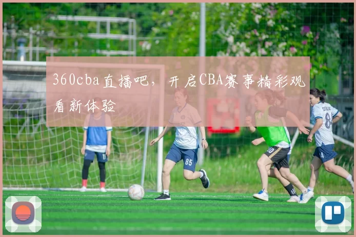 360cba直播吧，开启CBA赛事精彩观看新体验