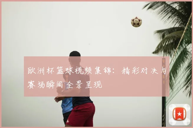 欧洲杯篮球视频集锦:精彩对决与赛场瞬间全景呈现