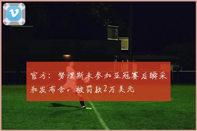 官方：努涅斯未参加亚冠赛后瞬采和发布会，被罚款2万美元