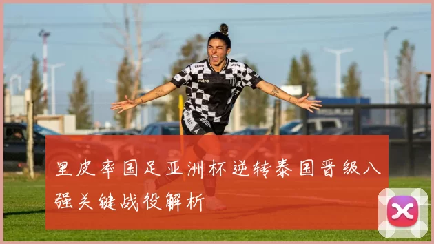 里皮率国足亚洲杯逆转泰国晋级八强关键战役解析