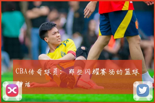 CBA传奇球员:那些闪耀赛场的篮球神话