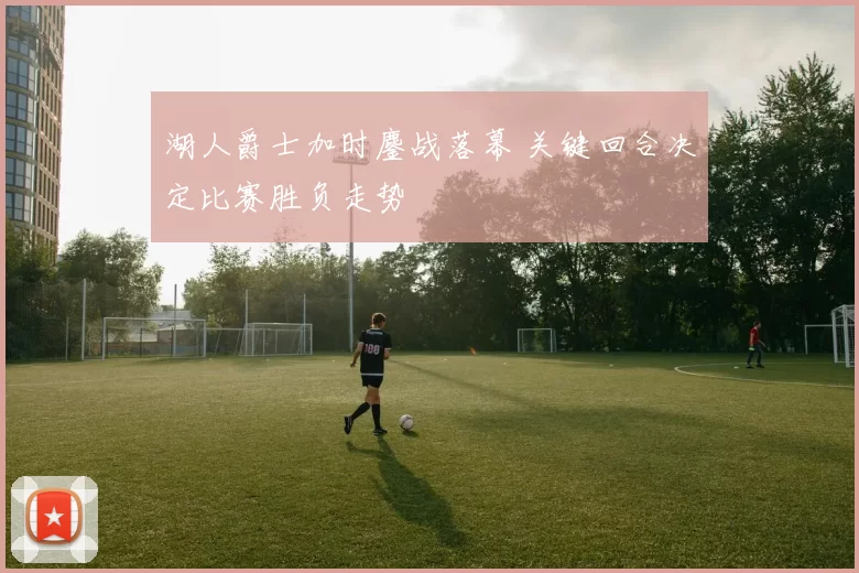 湖人爵士加时鏖战落幕 关键回合决定比赛胜负走势