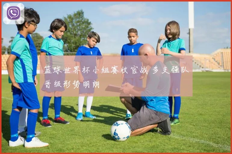 篮球世界杯小组赛收官战 多支强队晋级形势明朗
