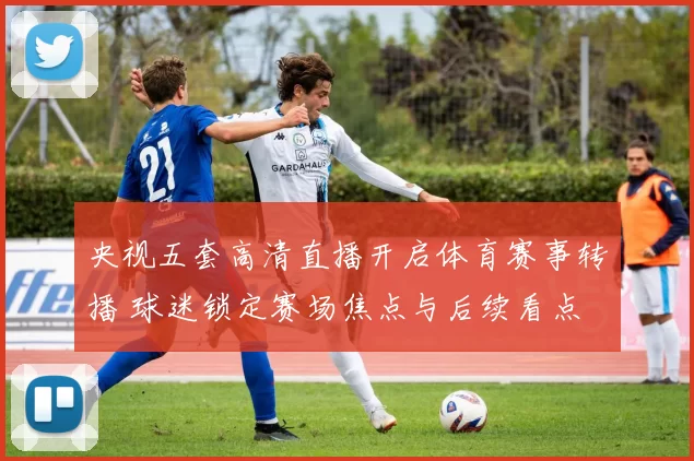 央视五套高清直播开启体育赛事转播 球迷锁定赛场焦点与后续看点