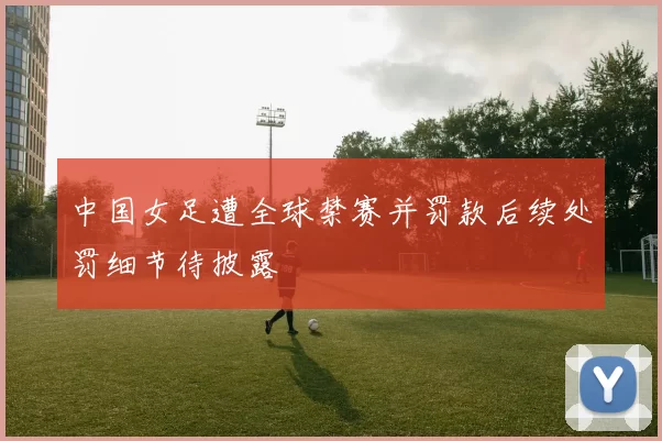 中国女足遭全球禁赛并罚款后续处罚细节待披露