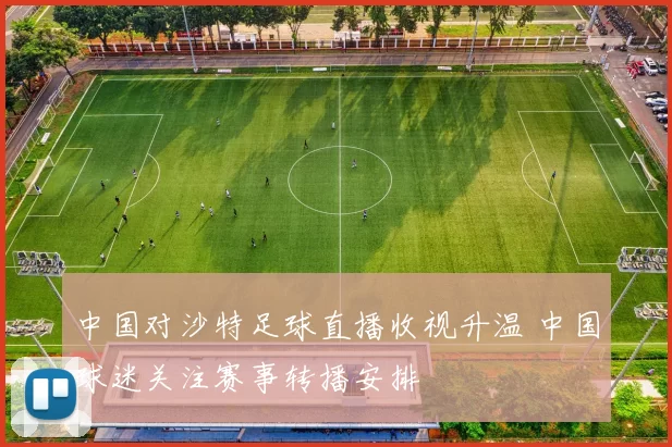 中国对沙特足球直播收视升温 中国球迷关注赛事转播安排