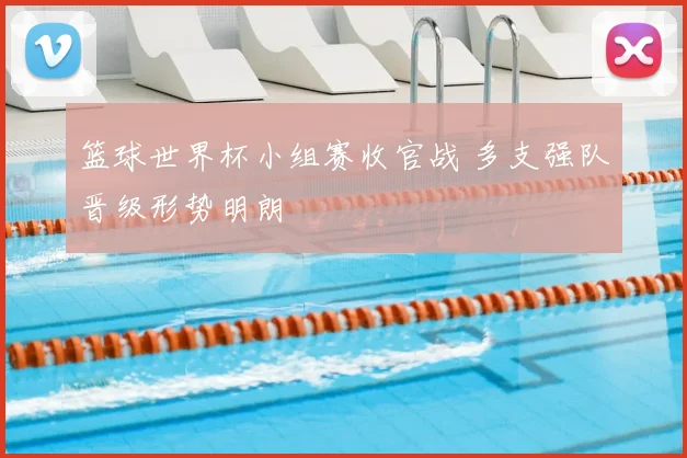 篮球世界杯小组赛收官战 多支强队晋级形势明朗