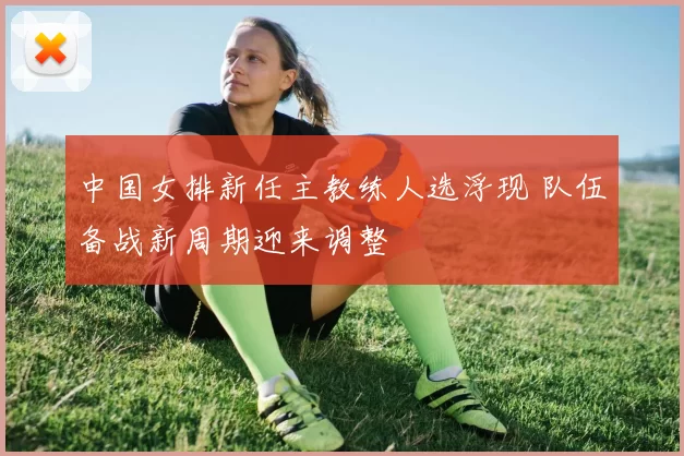 中国女排新任主教练人选浮现 队伍备战新周期迎来调整